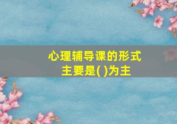 心理辅导课的形式主要是( )为主